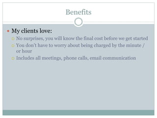 Benefits
 My clients love:
 No surprises, you will know the final cost before we get started
 You don’t have to worry about being charged by the minute /
or hour
 Includes all meetings, phone calls, email communication
 