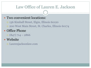 Law Office of Lauren E. Jackson
 Two convenient locations:
 136 Kimball Street, Elgin, Illinois 60120
 200 West Main Street, St. Charles, Illinois 60174
 Office Phone
 (847) 714 – 2866
 Website
 Laurenjacksonlaw.com
 