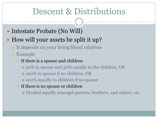 Descent & Distributions
 Intestate Probate (No Will)
 How will your assets be split it up?
 It depends on your living blood relatives
 Example
 If there is a spouse and children
 50% to spouse and 50% equally to the children, OR
 100% to spouse if no children, OR
 100% equally to children if no spouse
 If there is no spouse or children
 Divided equally amongst parents, brothers, and sisters, etc.
 