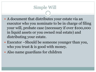 Simple Will
 A document that distributes your estate via an
executor who you nominate to be in charge of filing
your will, probate case (necessary if over $100,000
in liquid assets or you owned real estate) and
distributing your estate.
 Executor –Should be someone younger than you,
who you trust & is good with money.
 Also name guardians for children
 