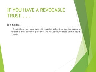 IF YOU HAVE A REVOCABLE
TRUST . . .
Is it funded?
--If not, then your pour-over will must be utilized to transfer assets to
revocable trust and your pour-over will has to be probated to make such
transfer.
12
 
