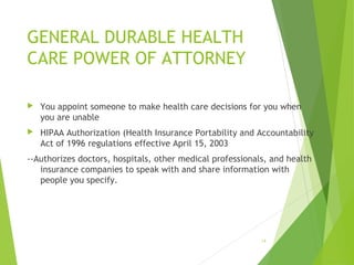 GENERAL DURABLE HEALTH
CARE POWER OF ATTORNEY
 You appoint someone to make health care decisions for you when
you are unable
 HIPAA Authorization (Health Insurance Portability and Accountability
Act of 1996 regulations effective April 15, 2003
--Authorizes doctors, hospitals, other medical professionals, and health
insurance companies to speak with and share information with
people you specify.
14
 