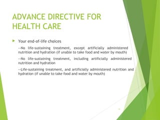 ADVANCE DIRECTIVE FOR
HEALTH CARE
 Your end-of-life choices
--No life-sustaining treatment, except artificially administered
nutrition and hydration (if unable to take food and water by mouth)
--No life-sustaining treatment, including artificially administered
nutrition and hydration
--Life-sustaining treatment, and artificially administered nutrition and
hydration (if unable to take food and water by mouth)
16
 