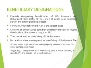 BENEFICIARY DESIGNATIONS
 Properly designating beneficiaries of Life Insurance and
Retirement Plans (IRAs, 401(k)s, etc.) at death is an important
part of the estate planning process
 For many, your Retirement Plan is the largest asset
 Children as beneficiaries (children generally entitled to receive
distributions directly once they turn 18)
 Trusts work well as beneficiary of Life Insurance
 Be cautious about naming trust as beneficiary of Retirement Plan
--Complicated rules and if not done properly IMMEDIATE income tax
consequences could result
--Typically, I designate trust as beneficiary only if minor children, a
spendthrift, or a spouse of second marriage
18
 