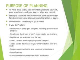 PURPOSE OF PLANNING
 To have a say (a BIG say) in what happens to yourself,
your loved ones, and your assets, when you cannot.
 Sets up a structure which minimizes conflicts between
family members and allows smooth transition of assets
 Added bonus: inventory of your assets
 If you don’t plan:
--Probate court judge gets a big say, including guardian(s) of
children
--People you don’t want or don’t know may be put in charge
--Legislature has an estate plan for you
--Assets can end up with people you don’t expect
--Assets can be distributed to your children before they are
ready
--Forgone opportunities to save taxes and protect assets
--Loss of privacy
--Family member disputes over assets more likely
3
 
