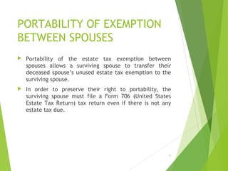 PORTABILITY OF EXEMPTION
BETWEEN SPOUSES
 Portability of the estate tax exemption between
spouses allows a surviving spouse to transfer their
deceased spouse’s unused estate tax exemption to the
surviving spouse.
 In order to preserve their right to portability, the
surviving spouse must file a Form 706 (United States
Estate Tax Return) tax return even if there is not any
estate tax due.
31
 