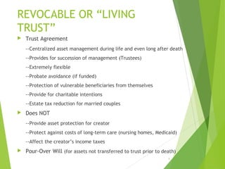 REVOCABLE OR “LIVING
TRUST”
 Trust Agreement
--Centralized asset management during life and even long after death
--Provides for succession of management (Trustees)
--Extremely flexible
--Probate avoidance (if funded)
--Protection of vulnerable beneficiaries from themselves
--Provide for charitable intentions
--Estate tax reduction for married couples
 Does NOT
--Provide asset protection for creator
--Protect against costs of long-term care (nursing homes, Medicaid)
--Affect the creator’s income taxes
 Pour-Over Will (for assets not transferred to trust prior to death)
8
 