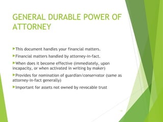 GENERAL DURABLE POWER OF
ATTORNEY
This document handles your financial matters.
Financial matters handled by attorney-in-fact.
When does it become effective (immediately, upon
incapacity, or when activated in writing by maker)
Provides for nomination of guardian/conservator (same as
attorney-in-fact generally)
Important for assets not owned by revocable trust
13
 