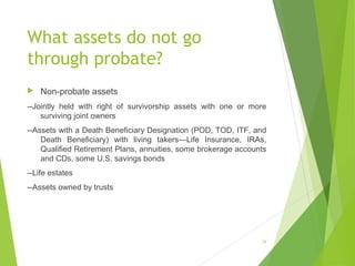 What assets do not go
through probate?
 Non-probate assets
--Jointly held with right of survivorship assets with one or more
surviving joint owners
--Assets with a Death Beneficiary Designation (POD, TOD, ITF, and
Death Beneficiary) with living takers—Life Insurance, IRAs,
Qualified Retirement Plans, annuities, some brokerage accounts
and CDs, some U.S. savings bonds
--Life estates
--Assets owned by trusts
28
 