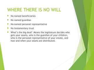 WHERE THERE IS NO WILL
 No named beneficiaries
 No named guardian
 No named personal representative
 No testamentary trust
 What’s the big deal? Means the legislature decides who
gets your assets, who is the guardian of your children,
who is the personal representative of your estate, and
how and when your assets are distributed.
5
 
