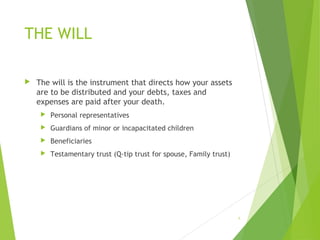 THE WILL
 The will is the instrument that directs how your assets
are to be distributed and your debts, taxes and
expenses are paid after your death.
 Personal representatives
 Guardians of minor or incapacitated children
 Beneficiaries
 Testamentary trust (Q-tip trust for spouse, Family trust)
6
 