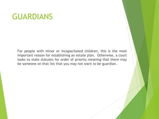 GUARDIANS
For people with minor or incapacitated children, this is the most
important reason for establishing an estate plan. Otherwise, a court
looks to state statutes for order of priority meaning that there may
be someone on that list that you may not want to be guardian.
7
 