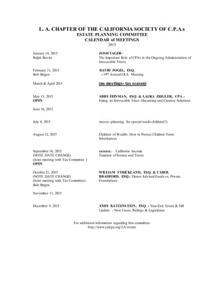 L. A. CHAPTER OF THE CALIFORNIA SOCIETY OF C.P.A.s 
ESTATE PLANNING COMMITTEE 
CALENDAR of MEETINGS 
2015 
January 14, 2015 JOSH YAGER-Ralph 
Bovitz The Important Role of CPAs in the Ongoing Administration of 
Irrevocable Trusts 
February 11, 2015 DAVID FOGEL, ESQ. 
Bob Birgen - 19th Annual I.R.S. Meeting 
March & April 2015 (no meetings- tax season) 
May 13, 2015 ABBY FEINMAN, ESQ. & LAURA ZEIGLER, CPA - 
OPEN Fixing an Irrevocable Trust- Decanting and Creative Solutions 
June 10, 2015 
July 8, 2015 xxxxxx--planning for special needs children(?) 
August 12, 2015 Children of Wealth- How to Protect Children From 
Inheritances 
September 16, 2015 xxxxxxx.- California Income 
(NOTE DATE CHANGE) Taxation of Estates and Trusts 
(Joint meeting with Tax Committee ) 
OPEN 
October 21, 2015 WILLIAM STRICKLAND, ESQ. & CAROL 
(NOTE DATE CHANGE) BRADFORD, ESQ.- Donor Advised Funds vs. Private 
(Joint meeting with Tax Committee) Foundations 
Bob Birgen 
November 11, 2015 
December 9, 2015 ANDY KATZENSTEIN, ESQ. - Year-End Estate & Gift 
Update - New Cases, Rulings & Legislation 
For additional information regarding this committee: 
http://www.calcpa.org/LA/estate 
