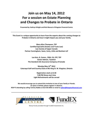 Join us on May 14, 2012
             For a session on Estate Planning
            and Changes to Probate in Ontario
            Presented by: Kathryn Wright and Rick Maraczi of Kingston Financial Centre

____________________________________________________________________________________

  This Event is a unique opportunity to learn from the experts about the coming changes to
               Probate in Ontario and how it might impact you and your family.


                                 Mary-Alice Thompson, TEP
                        Certified Specialist (Estates and Trusts Law)
                                Law Society of Upper Canada
                  Partner Cunningham, Swan, Carty, Little and Bonham LLP


                            Lea Koiv, B. Comm., CMA, CA, CFP, TEP
                                   Senior Advisor, Taxation
                       The Standard Life Assurance Company of Canada

                                  Monday May 14th 2012
            Cataraqui Golf and Country Club at 961 King St. W. Kingston, Ontario

                                   Registration starts at 6:30
                                   7:00 PM Sharp start time
                               Light Refreshments will be served


          We would encourage you to extend this invitation to two of your family or friends.
                             As space is limited, please register in advance.
RSVP if attending by calling Tammy Rabbie at 613-542-8955 or email to admin@kingstonfinancial.com

_____________________________________________________________________________________




                        Mutual funds provided through FundEX Investments Inc.
 