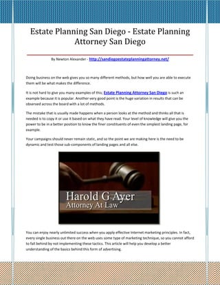 Estate Planning San Diego - Estate Planning
               Attorney San Diego
____________________________________________________
               By Newton Alexander - http://sandiegoestateplanningattorney.net/



Doing business on the web gives you so many different methods, but how well you are able to execute
them will be what makes the difference.

It is not hard to give you many examples of this; Estate Planning Attorney San Diego is such an
example because it is popular. Another very good point is the huge variation in results that can be
observed across the board with a lot of methods.

The mistake that is usually made happens when a person looks at the method and thinks all that is
needed is to copy it or use it based on what they have read. Your level of knowledge will give you the
power to be in a better position to know the finer constituents of even the simplest landing page, for
example.

Your campaigns should never remain static, and so the point we are making here is the need to be
dynamic and test those sub-components of landing pages and all else.




You can enjoy nearly unlimited success when you apply effective Internet marketing principles. In fact,
every single business out there on the web uses some type of marketing technique, so you cannot afford
to fall behind by not implementing these tactics. This article will help you develop a better
understanding of the basics behind this form of advertising.
 