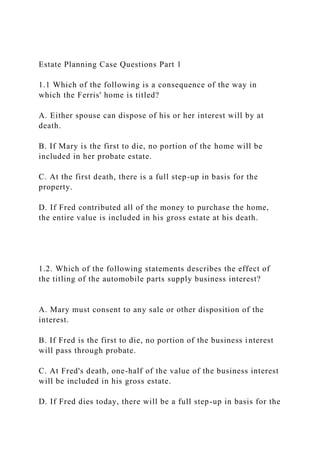 Estate Planning Case Questions Part 1
1.1 Which of the following is a consequence of the way in
which the Ferris' home is titled?
A. Either spouse can dispose of his or her interest will by at
death.
B. If Mary is the first to die, no portion of the home will be
included in her probate estate.
C. At the first death, there is a full step-up in basis for the
property.
D. If Fred contributed all of the money to purchase the home,
the entire value is included in his gross estate at his death.
1.2. Which of the following statements describes the effect of
the titling of the automobile parts supply business interest?
A. Mary must consent to any sale or other disposition of the
interest.
B. If Fred is the first to die, no portion of the business interest
will pass through probate.
C. At Fred's death, one-half of the value of the business interest
will be included in his gross estate.
D. If Fred dies today, there will be a full step-up in basis for the
 