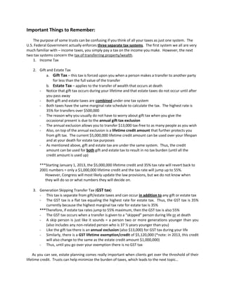 Important Things to Remember:
    The purpose of some trusts can be confusing if you think of all your taxes as just one system. The
U.S. Federal Government actually enforces three separate tax systems. The first system we all are very
much familiar with – income taxes, you simply pay a tax on the income you make. However, the next
two tax systems concern the tax of transferring property/wealth.
    1. Income Tax

   2. Gift and Estate Tax
           a. Gift Tax – this tax is forced upon you when a person makes a transfer to another party
               for less than the full value of the transfer
           b. Estate Tax – applies to the transfer of wealth that occurs at death
      - Notice that gift tax occurs during your lifetime and that estate taxes do not occur until after
           you pass away
      - Both gift and estate taxes are combined under one tax system
      - Both taxes have the same marginal rate schedule to calculate the tax. The highest rate is
           35% for transfers over $500,000
      - The reason why you usually do not have to worry about gift tax when you give the
           occasional present is due to the annual gift tax exclusion
      - The annual exclusion allows you to transfer $13,000 tax-free to as many people as you wish
      - Also, on top of the annual exclusion is a lifetime credit amount that further protects you
           from gift tax. The current $5,000,000 lifetime credit amount can be used over your lifespan
           and at your death for estate tax purposes
      - As mentioned above, gift and estate tax are under the same system. Thus, the credit
           amount can be used for both gift and estate tax to result in no tax burden (until all the
           credit amount is used up)

       ***Starting January 1, 2013, the $5,000,000 lifetime credit and 35% tax rate will revert back to
       2001 numbers = only a $1,000,000 lifetime credit and the tax rate will jump up to 55%.
          However, Congress will most likely update the law provisions, but we do not know when
          they will do so or what numbers they will decide on.

   3. Generation Skipping Transfer Tax (GST tax)
      - This tax is separate from gift/estate taxes and can occur in addition to any gift or estate tax
      - The GST tax is a flat tax equaling the highest rate for estate tax. Thus, the GST tax is 35%
         currently because the highest marginal tax rate for estate tax is 35%
      ***Therefore, if estate tax rates jump to 55% maximum, then the GST tax is also 55%
      - The GST tax occurs when a transfer is given to a “skipped” person during life or at death
      - A skip person is just like it sounds = a person two or more generations younger than you
         (also includes any non-related person who is 37 ½ years younger than you)
      - Like the gift tax there is an annual exclusion (also $13,000) for GST tax during your life
      - Similarly, there is a GST lifetime exemption/credit of $5,120,000 (*note: in 2013, this credit
         will also change to the same as the estate credit amount $1,000,000)
      - Thus, until you go over your exemption there is no GST tax

    As you can see, estate planning comes really important when clients get over the threshold of their
lifetime credit. Trusts can help minimize the burden of taxes, which leads to the next topic…
 
