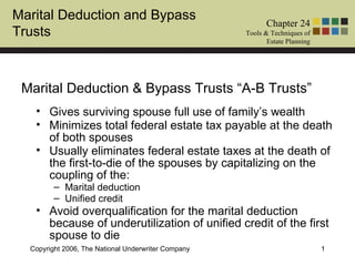 Marital Deduction and Bypass
                                                            Chapter 24
Trusts                                               Tools & Techniques of
                                                            Estate Planning




 Marital Deduction & Bypass Trusts “A-B Trusts”
   • Gives surviving spouse full use of family’s wealth
   • Minimizes total federal estate tax payable at the death
     of both spouses
   • Usually eliminates federal estate taxes at the death of
     the first-to-die of the spouses by capitalizing on the
     coupling of the:
         – Marital deduction
         – Unified credit
   • Avoid overqualification for the marital deduction
     because of underutilization of unified credit of the first
     spouse to die
  Copyright 2006, The National Underwriter Company                            1
 