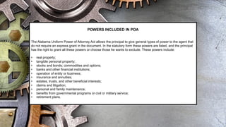 POWERS INCLUDED IN POA
The Alabama Uniform Power of Attorney Act allows the principal to give general types of power to the agent that
do not require an express grant in the document. In the statutory form these powers are listed, and the principal
has the right to grant all these powers or choose those he wants to exclude. These powers include:
• real property;
• tangible personal property;
• stocks and bonds; commodities and options;
• banks and other financial institutions;
• operation of entity or business;
• insurance and annuities;
• estates, trusts, and other beneficial interests;
• claims and litigation;
• personal and family maintenance;
• benefits from governmental programs or civil or military service;
• retirement plans.
 