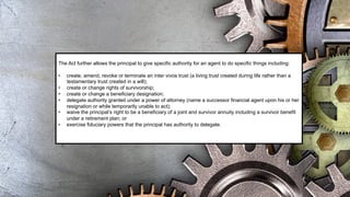 The Act further allows the principal to give specific authority for an agent to do specific things including:
• create, amend, revoke or terminate an inter vivos trust (a living trust created during life rather than a
testamentary trust created in a will);
• create or change rights of survivorship;
• create or change a beneficiary designation;
• delegate authority granted under a power of attorney (name a successor financial agent upon his or her
resignation or while temporarily unable to act);
• waive the principal’s right to be a beneficiary of a joint and survivor annuity including a survivor benefit
under a retirement plan; or
• exercise fiduciary powers that the principal has authority to delegate.
 