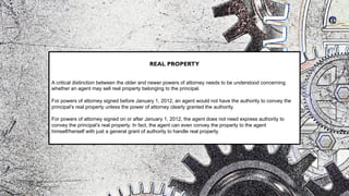 REAL PROPERTY
A critical distinction between the older and newer powers of attorney needs to be understood concerning
whether an agent may sell real property belonging to the principal.
For powers of attorney signed before January 1, 2012, an agent would not have the authority to convey the
principal’s real property unless the power of attorney clearly granted the authority.
For powers of attorney signed on or after January 1, 2012, the agent does not need express authority to
convey the principal’s real property. In fact, the agent can even convey the property to the agent
himself/herself with just a general grant of authority to handle real property.
 