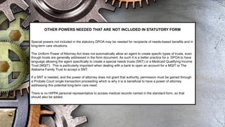 OTHER POWERS NEEDED THAT ARE NOT INCLUDED IN STATUTORY FORM
Special powers not included in the statutory DPOA may be needed for recipients of needs-based benefits and in
long-term care situations.
The Uniform Power of Attorney Act does not automatically allow an agent to create specifc types of trusts, even
though trusts are generally addressed in the form document. As such it is a better practice for a DPOA to have
language allowing the agent specifically to create a special needs trusts (SNT) or a Medicaid Qualifying Income
Trust (MQIT). This is particularly important when dealing with a bank to open an account for a MQIT or The
Alabama Family Trust to accept a SNT.
If a SNT is needed, and the power of attorney does not grant that authority, permission must be gained through
a Probate Court single transaction proceeding which is why it is is beneficial to have a power of attorney
addressing this potential long-term care need.
There is no HIPPA personal representative to access medical records named in the standard form, so that
should also be added.
 