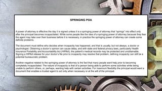 SPRINGING POA
A power of attorney is effective the day it is signed unless it is a springing power of attorney that “springs” into effect only
after the principal becomes incapacitated. While some people like the idea of a springing power of attorney because they fear
the agent may take over their business before it is necessary, in practice the springing power of attorney can create some
definite problems.
The document must define who decides when incapacity has happened, and that is usually, but not always, a doctor or
psychologist. Obtaining a doctor’s opinion can cause delay, and with state and federal privacy laws, particularly Health
Insurance Portability and Accountability Act (HIPAA), the patient’s medical records may be protected and unobtainable.
Signing a HIPAA release for your doctor’s file prior to incapacity may resolve that problem, defining incapacity can still be a
potential bureaucratic problem.
Another negative related to the springing power of attorney is the fact that many people want help prior to becoming
completely incapacitated. The nature of incapacity is that of a person being able to perform some activities while being
unable to perform others, or, perhaps, wanting help with certain activities. For maximum flexibility the principal would want a
document that enables a trusted agent to act only when necessary or at the will of the principal.
 