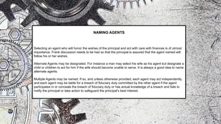 NAMING AGENTS
Selecting an agent who will honor the wishes of the principal and act with care with finances is of utmost
importance. Frank discussion needs to be had so that the principal is assured that the agent named will
follow his or her wishes.
Alternate Agents may be designated. For instance a man may select his wife as his agent but designate a
child or children to act for him if the wife should become unable to serve. It is always a good idea to name
alternate agents.
Multiple Agents may be named. If so, and unless otherwise provided, each agent may act independently,
and each agent may be liable for a breach of fiduciary duty committed by the other agent if the agent
participates in or conceals the breach of fiduciary duty or has actual knowledge of a breach and fails to
notify the principal or take action to safeguard the principal’s best interest.
 