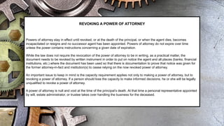 REVOKING A POWER OF ATTORNEY
Powers of attorney stay in effect until revoked, or at the death of the principal, or when the agent dies, becomes
incapacitated or resigns and no successor agent has been appointed. Powers of attorney do not expire over time
unless the power contains instructions concerning a given date of expiration.
While the law does not require the revocation of the power of attorney to be in writing, as a practical matter, the
document needs to be revoked by written instrument in order to put on notice the agent and all places (banks, financial
institutions, etc.) where the document has been used so that there is documentation to prove that notice was given for
the former attorney-in-fact and institution(s) to cease relying on the now revoked power of attorney.
An important issue to keep in mind is the capacity requirement applies not only to making a power of attorney, but to
revoking a power of attorney. If a person should lose the capacity to make informed decisions, he or she will be legally
unqualified to revoke a power of attorney.
A power of attorney is null and void at the time of the principal’s death. At that time a personal representative appointed
by will, estate administrator, or trustee takes over handling the business for the deceased.
 