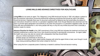 LIVING WILLS AND ADVANCE DIRECTIVES FOR HEALTHCARE
Living Wills do not name an agent. The Alabama's Living Will introduced into law in 1981 only allows a patient to
give the physician instructions concerning artificial life sustaining procedures that should be used if the patient
should be terminal. Originally there was no document authorized by Alabama law that would allow the patient to
give instructions should he or she be in a persistent vegetative state. Even though Alabama law advanced over the
years to provide agent designation and authority to act when the principal is in a persistent vegetative state, the old
living wills were grandfathered in, and many people still rely on only this very limited document that is basically a
direction made to a doctor.
Advance Directive for Health is the 1997 amendment of the Living Will that indicates the treatment and food and
hydration preferences a person has if he or she should be terminal or permanently unconscious. An agent called
the health care proxy may also be named with a designation that they should follow
• only your wishes expressed on the form,
• address issues not mentioned on the form, or
• to make the final decision when stated wishes disagree with what the agent thinks is best, even though it could
mean doing something different from what is listed on the form.
When using this form a separate power of attorney is needed to address financial decision-making.
 