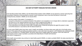 DO NOT ATTEMPT RESUSCITATION ORDER
A Do Not Resuscitate Order (DNR) or Do Not Attempt Resuscitation Order (DNAR) can be signed by a doctor instructing that
resuscitative measures not be provided to a person under a physician's care in the event the person is found with
cardiopulmonary cessation. DNARs can be issued either:
• with the consent of the patient, if competent; or
• pursuant to instructions in an advance directive if the patient is not competent or is no longer able to understand, appreciate
and direct his or her medical treatment and has no hope of regaining that ability; or
• with the consent of a health care proxy designated under the Natural Death Act; or
• at the instructions of an attorney-in-fact under a durable power of attorney that grants the agent the power to make
end-of-life decisions in accordance with the Natural Death Act.
For many years DNAR orders have been used in health care facilities, but those orders were valid only in the facility where
ordered. If the patient left one facility and entered another, a new order had to be signed. In 2016 Alabama law addressed DNAR
orders and provided for a "Portable DNAR" that will be valid across multiple health care settings. A form that meets the
requirements of law to make it portable is provided at the State Board of Health Administrative
Code 420-5-19 Appendix 2.
While health care providers may continue to make facility specific DNARs, to create a portable DNAR, the state prescribed form
needs to be used.
 