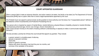 COURT APPOINTED GUARDIANS
When a person fails to make an advance directive, and action needs to be taken, the family or the state (via The Department of Human
Resources [DHR]) has no option other than to have a legal representative appointed by the court.
The Probate Court can appoint a person known as the guardian to have authority over the body of an "incapacitated person" defined in
the Alabama Uniform Guardianship and Protective Proceedings Act as:
"any person who is impaired by reason of mental illness, mental deficiency, physical illness or disability, physical or mental infirmities
accompanying advanced age, chronic use of drugs, chronic intoxication, or
other cause (except minority) to the extent of lacking sufficient understanding or capacity to make or communicate responsible
decisions.”
The law provides a priority list of those the court should first appoint as guardian. They include:
• a person named in a durable power of attorney,
• spouse or spouse's nominee,
• adult child,
• parent or parent's nominee,
• relative with whom the person has lived the prior six months, and
• nominee of the caretaker of the person.
 