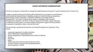 COURT APPOINTED CONSERVATORS
The Court can appoint a conservator to manage the estate (finances) of a person in need of protection who is found to be:
"unable to manage property and business affairs effectively for such reasons as mental illness,
mental deficiency, physical illness or disability, physical or mental infirmities accompanying
advanced age, chronic intoxication, confinement, detention by a foreign power, or
disappearance;" and whose "property will be wasted or dissipated unless property
management is provided" or for whom "funds are needed for the health, support, education,
or maintenance of the person or of those entitled to the person's support and that protection
is necessary or desirable to obtain or provide the funds.”
The law provides a priority list of those the court should first appoint as conservator. They
include:
• conservator appointed in another jurisdiction,
• person selected by incapacitated person,
• person designated by incapacitated person's power of attorney,
• spouse,
• adult child,
• parent,
• relative with whom ward has lived the last six months,
• nominee of person caring for the incapacitated person,
• general guardian or sheriff.
 