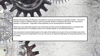 Besides attorney’s fees and filing fees, the petitioner must pay the expense of a guardian ad litem. The court is
required to appoint a different lawyer to serve as guardian ad litem to represent the person who may need a
guardian or conservator. If appointed, these expenses can be reimbursed from the estate.
Obtaining a court appointed guardian and conservator can take some time although there is a procedure that
allows appointment on an emergency basis or for a limited duration or for limited transactions.
The conservator must be bonded based on the value of the estate and account to the court at least every three
years for all income and expenditures. As such, this can be an expensive alternative for acquiring authority to act
for another.
 
