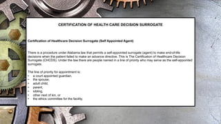 CERTIFICATION OF HEALTH CARE DECISION SURROGATE
Certification of Healthcare Decision Surrogate (Self Appointed Agent)
There is a procedure under Alabama law that permits a self-appointed surrogate (agent) to make end-of-life
decisions when the patient failed to make an advance directive. This is The Certification of Healthcare Decision
Surrogate (CHCDS). Under the law there are people named in a line of priority who may serve as the self-appointed
surrogate.
The line of priority for appointment is:
• a court appointed guardian,
• the spouse,
• adult child,
• parent,
• sibling,
• other next of kin, or
• the ethics committee for the facility.
 