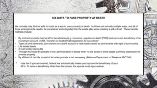 SIX WAYS TO PASS PROPERTY AT DEATH
We normally only think of wills or trusts as a way to pass property at death, but there are actually multiple ways, and all of
those arrangements need to be considered and integrated into the estate plan when creating a will or trust. These transfer
methods include:
• By contract property may be left to beneficiaries (e.g. insurance, payable on death [POD] bank accounts beneficiary of an
investment account or IRA, Transfer on Death [TOD] registration for securities)*
• Types of joint ownership (joint owners on a bank account or real estate owned as joint tenants with right of survivorship
• Life estate deeds
• A trust funded during life
• Through the estate by probate of will, administration of estate when no will exists or small estate summary distribution for
probate property
• By affidavit of car title to next of kin when probate is not necessary (Alabama Department of Revenue MVT 5-6)
* note that If you are married, federal law automatically makes your spouse the beneficiary of your
401k. To name a beneficiary other than the spouse, the spouse must sign a waiver.
 