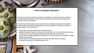 WHAT IS PROBATE PROPERTY?
In planning to dispose of property at death it is important to understand what is included in
a probate estate and subject to court involvement and what is non-probate property and
not subject to court intervention.
In today's financial world many types of property can completely escape court intervention
by proper titling and beneficiary designations, but some property is inevitably included in a
probate estate. This would include:
• assets titled to the deceased person (decedent) alone;
• assets the decedent owned as a tenant in common with one or more other persons where
the deed does not specify that the property is held with right of survivorship;
• assets with the estate designated as beneficiary or with no beneficiary or payable on death
designation at all; and
• money owed to the deceased person that will be paid after death (e.g. lawsuit
proceeds, last paycheck, refunded deposits, etc.).
 