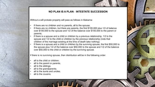 NO PLAN IS A PLAN: INTESTATE SUCCESSION
Without a will probate property will pass as follows in Alabama:
• If there are no children and no parents, all to the spouse;
• If there are no children, but there are parents, the first $100,000 plus 1/2 of balance
over $100,000 to the spouse and 1/2 of the balance over $100,000 to the parent or
parents;
• If there is a spouse and a child or children by a previous relationship, 1/2 to the
spouse and 1/2 to the child or children by the previous relationship (note that
children of the marriage existing at the time of death take nothing);
• If there is a spouse and a child or children by the surviving spouse, the first $50,000 to
the spouse plus 1/2 of the balance over $50,000 to the spouse and 1/2 of the balance
over $50,000 to the child or children by the surviving spouse.
if there is no surviving spouse, then distribution will be in the following order:
• all to the child or children;
• all to the parent or parents;
• all to the siblings;
• all to the grandparents;
• all to the aunts and uncles;
• all to the cousins.
 