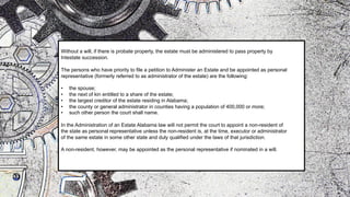 Without a will, if there is probate property, the estate must be administered to pass property by
Intestate succession.
The persons who have priority to file a petition to Administer an Estate and be appointed as personal
representative (formerly referred to as administrator of the estate) are the following:
• the spouse;
• the next of kin entitled to a share of the estate;
• the largest creditor of the estate residing in Alabama;
• the county or general administrator in counties having a population of 400,000 or more;
• such other person the court shall name.
In the Administration of an Estate Alabama law will not permit the court to appoint a non-resident of
the state as personal representative unless the non-resident is, at the time, executor or administrator
of the same estate in some other state and duly qualified under the laws of that jurisdiction.
A non-resident, however, may be appointed as the personal representative if nominated in a will.
 