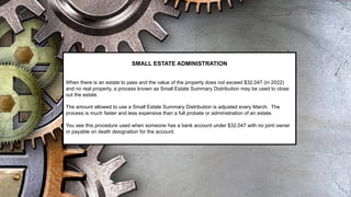 SMALL ESTATE ADMINISTRATION
When there is an estate to pass and the value of the property does not exceed $32,047 (in 2022)
and no real property, a process known as Small Estate Summary Distribution may be used to close
out the estate.
The amount allowed to use a Small Estate Summary Distribution is adjusted every March. The
process is much faster and less expensive than a full probate or administration of an estate.
You see this procedure used when someone has a bank account under $32,047 with no joint owner
or payable on death designation for the account.
 
