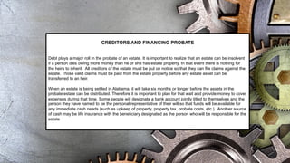 CREDITORS AND FINANCING PROBATE
Debt plays a major roll in the probate of an estate. It is important to realize that an estate can be insolvent
if a person dies owing more money than he or she has estate property. In that event there is nothing for
the heirs to inherit. All creditors of the estate must be put on notice so that they can file claims against the
estate. Those valid claims must be paid from the estate property before any estate asset can be
transferred to an heir.
When an estate is being settled in Alabama, it will take six months or longer before the assets in the
probate estate can be distributed. Therefore it is important to plan for that wait and provide money to cover
expenses during that time. Some people will designate a bank account jointly titled to themselves and the
person they have named to be the personal representative of their will so that funds will be available for
any immediate cash needs (such as upkeep of property, property tax, probate costs, etc.). Another source
of cash may be life insurance with the beneficiary designated as the person who will be responsible for the
estate
 