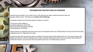 TESTAMENTARY RESTRICTIONS ON FREEDOM
A spouse may be written out of a will, but he or she will have the right to refuse the will and claim the
spouses' elective share. That share is the lesser of the following:
the testator's estate minus the living spouse’s estate or one-third.
The spouse is also entitled to:
Homestead allowance of $15,000
Personal property exemption of $7500
Family allowance of $15,000.
These numbers are adjusted every three years (due to be adjusted at the end of 2020) based on the Consumer Price Index
published by the U.S. Department of Labor.
A spouse married after the will was written is entitled to the same share of the estate which he or she would receive if the
testator died without a will (the intestate share) unless it appears intentional from the will or the spouse was provided for
outside the will and it can be proven that the provision was in lieu of a testamentary provision.
 