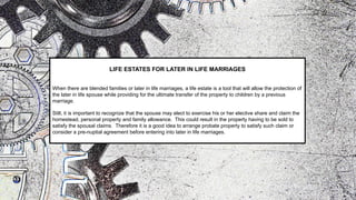LIFE ESTATES FOR LATER IN LIFE MARRIAGES
When there are blended families or later in life marriages, a life estate is a tool that will allow the protection of
the later in life spouse while providing for the ultimate transfer of the property to children by a previous
marriage.
Still, it is important to recognize that the spouse may elect to exercise his or her elective share and claim the
homestead, personal property and family allowance. This could result in the property having to be sold to
satisfy the spousal claims. Therefore it is a good idea to arrange probate property to satisfy such claim or
consider a pre-nuptial agreement before entering into later in life marriages.
 