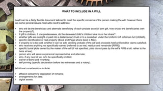 WHAT TO INCLUDE IN A WILL
A will can be a fairly flexible document tailored to meet the specific concerns of the person making the will, however there
are some general issues most wills need to address:
• who will be the beneficiary and alternate beneficiary of each probate asset (if joint gift, how should the beneficiaries own
the property?);
• if gift to children, if one predeceases, do the deceased child’s children take his or her share?
• whether gifts are outright or paid into a testamentary trust or to a custodian under the Uniform Gift to Minors Act (UGMA);
• specific identification of real property (Book and Page where deed is filed);
• if property is to be sold, whether it can be sold pending probate of the will and proceeds held until creditor claims satisfied;
• who receives anything not specifically named (referred to as rest, residue and remainder [RRR]);
• specific burial plots owned by the maker of the will (if not specified, plots do not pass by the will’s RRR at all, rather to the
heirs at law);
• person who will serve as personal representative and alternate;
• who, if any next of kin, is to be specifically omitted;
• waiver of bond and inventory;
• self proving (specific declaration before two witnesses and a notary).
Additional considerations include:
• affidavit concerning disposition of remains;
• arrangements for pets;
• digital assets.
 