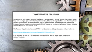 TRANSFERING TITLE TO A VEHICLE
Sometimes the only property not jointly titled when a spouse dies is a vehicle. To solve that problem and to
keep from having to open a formal estate administration, if the vehicle is paid off, the next of kin may file an
Affidavit for Assignment of Title for a Vehicle from a Deceased Owner Whose Estate Does Not Require
Probate (Alabama Department of Revenue MVT 5-6). Title can be transferred by filing the affidavit at the tag
and title office of the local probate court.
The Alabama Department of Revenue MVT 5-6 can be obtained at the probate court or found online at:
https://revenue.alabama.gov/wp-content/uploads/2017/05/mvt5_6.pdf
If the vehicle is not paid off it will likely need to be refinanced, and the lender needs to be put on
notice of the death.
 