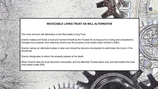 REVOCABLE LIVING TRUST AS WILL ALTERNATIVE
The most common will alternative is the Revocable Living Trust.
Grantor makes and funds a trust and names himself as the Trustee for as long as he is living and competent to
manage trust property, thus retaining control over the property (trust taxed under Grantor’s SSN).
Grantor names an alternate trustee to take over should he become incompetent to administer the trust or if he
should die.
Grantor designates to whom the property passes at his death.
When Grantor dies the trust becomes irrevocable, and his alternate Trustee takes over and administers the trust
(trust taxed under EIN).
 