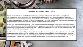 FUNDING A REVOCABLE LIVING TRUSTS
Property must be titled to the trust for the trust to have any authority over the property. This is called funding the trust.
One would typically title his or her home, cars, and perhaps some investment or bank accounts to the trust. All too often
attorneys draw up estate-planning documents, advise clients to fund their trusts, and then nothing happens. Since trusts have
no relation to assets that are not retitled, the person may die without a will and an unfunded trust which, ultimately, is the same as
dying intestate with no enforceable instruction provided concerning distribution of property.
To place bank and investment accounts into a trust, those accounts need to be retitled as follows: “[your name and co-trustee’s
name] as Trustees of [trust name] Revocable Trust created by agreement dated [date].” Some institutions may allow the retitling
of an existing account, but it may be necessary to open a new account in the name of the trust and then transfer the funds. The
financial institution will require a copy of the trust.
You will need to execute a deed titling real property to the trust. One drawback to placing real property in the trust is the fact that
you will likely have to remove it from the trust if you want to refinance or take out a line of credit, because in many instances
banks and other lenders require that you remove the property from the trust and put it back in your name before signing any new
mortgage papers. You also need to reclaim homestead exemptions after transferring property into a revocable trust.
 