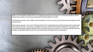 While it is permissible by federal law to put mortgaged property into a living trust, it is the best practice to let the
lender know of plans to do this since the property is being retitled to the trust.
Tax deferred accounts, such as IRAs, cannot be titled to a trust, but a trust can be named as the beneficiary of the
account funds.
Some people execute a “pour-over” will along with the trust, designating that at death all assets will be distributed
to the trust so that his or her wishes, as stated in the trust, will control the ultimate distribution of the estate, and
any remaining probate property not titled to the trust will be picked up by the trust. In this case probate will not be
avoided, but all bases will be covered, and no loose pieces of property will be unaddressed.
 