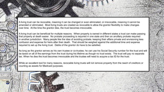 A living trust can be revocable, meaning it can be changed or even eliminated, or irrevocable, meaning it cannot be
amended or eliminated. Most living trusts are created as revocable to allow the grantor flexibility to make changes
over time. At the time the grantor dies, the trust becomes irrevocable.
A living trust can be beneficial for multiple reasons. When property is owned in different states a trust can make passing
that property at death easier. No probate proceeding is required in one state and then an ancillary probate required
in another jurisdiction. Many people like the idea of avoiding probate, keeping their affairs private and envisioning less
confusion and expense for heirs after their death. That should be weighed against the additional time and expense
required to set up the living trust. Debts of the grantor do have to be satisfied.
As long as the grantor serves as his own trustee or co-trustee, he can use his Social Security number for the trust and will
be taxed on all of the earnings from the trust during his lifetime as though no trust exists. The trust will pay no separate
tax. When he dies the trust becomes irrevocable and the trustee will need to acquire a tax ID for the trust.
While an excellent tool for many reasons, revocable living trusts will not remove property from the reach of creditors or
counting as assets for Medicaid purposes.
 
