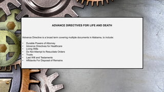 ADVANCE DIRECTIVES FOR LIFE AND DEATH
Advance Directive is a broad term covering multiple documents in Alabama, to include:
• Durable Powers of Attorney
• Advance Directives for Healthcare
• Living Wills
• Do Not Attempt to Resucitate Orders
• Trusts
• Last Will and Testaments
• Affidavits For Disposal of Remains
 